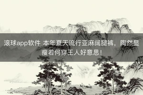 滚球app软件 本年夏天流行亚麻阔腿裤，陶然显瘦若何穿王人好意思！