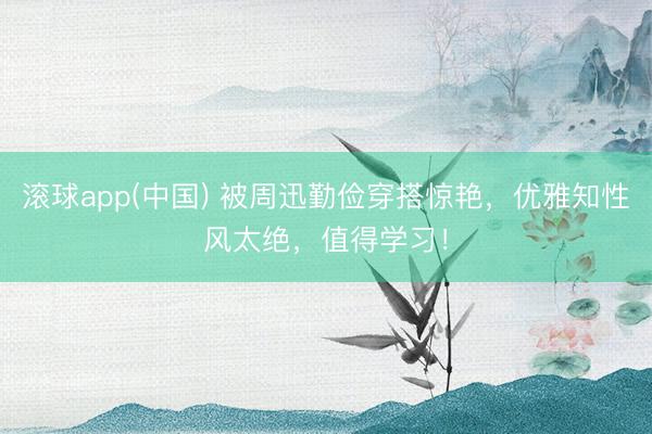 滚球app(中国) 被周迅勤俭穿搭惊艳,优雅知性风太绝,值得学习!