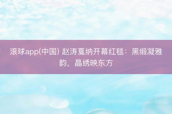 滚球app(中国) 赵涛戛纳开幕红毯：黑缎凝雅韵，晶绣映东方