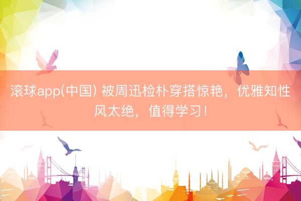 滚球app(中国) 被周迅检朴穿搭惊艳，优雅知性风太绝，值得学习！