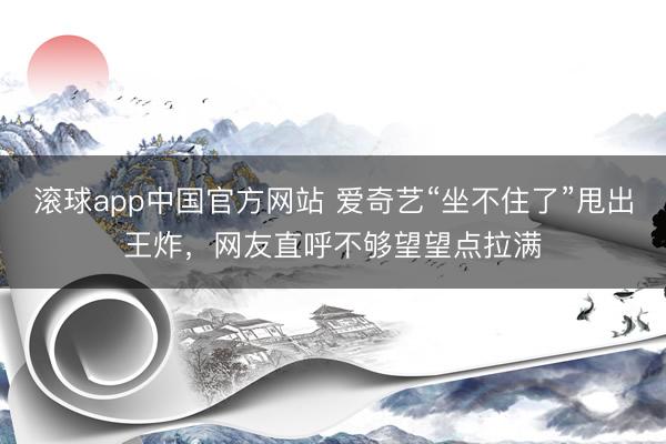 滚球app中国官方网站 爱奇艺“坐不住了”甩出王炸,网友直呼不够望望点拉满
