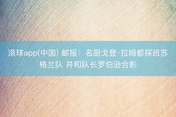 滚球app(中国) 邮报：名厨戈登·拉姆都探班苏格兰队 并和队长罗伯逊合影
