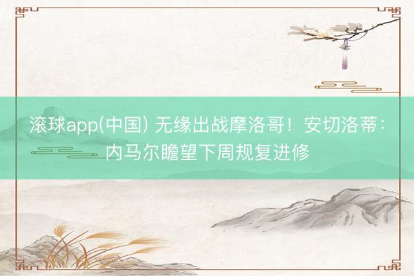 滚球app(中国) 无缘出战摩洛哥！安切洛蒂：内马尔瞻望下周规复进修