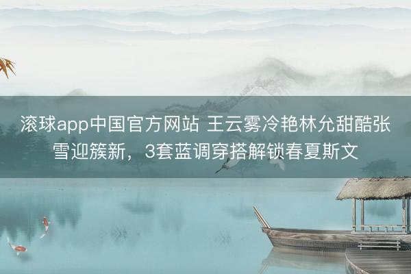 滚球app中国官方网站 王云雾冷艳林允甜酷张雪迎簇新，3套蓝调穿搭解锁春夏斯文