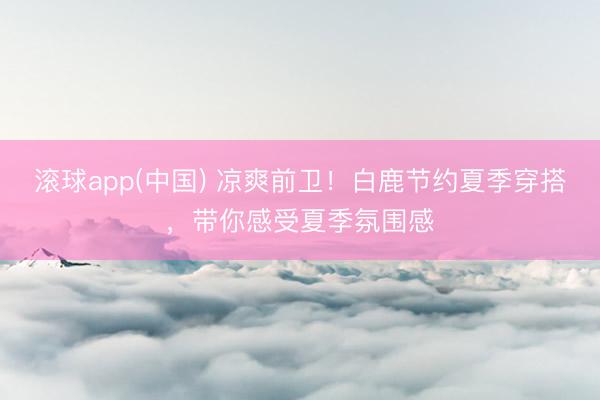 滚球app(中国) 凉爽前卫！白鹿节约夏季穿搭，带你感受夏季氛围感