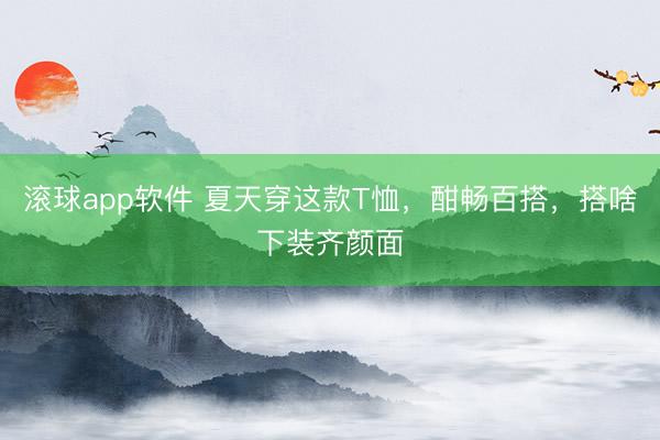 滚球app软件 夏天穿这款T恤,酣畅百搭,搭啥下装齐颜面