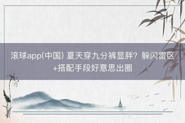 滚球app(中国) 夏天穿九分裤显胖？躲闪雷区+搭配手段好意思出圈