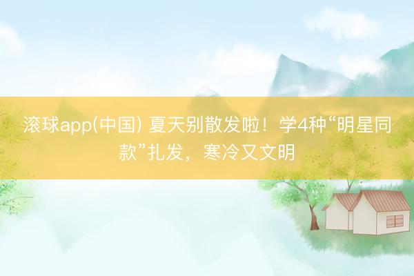 滚球app(中国) 夏天别散发啦！学4种“明星同款”扎发，寒冷又文明