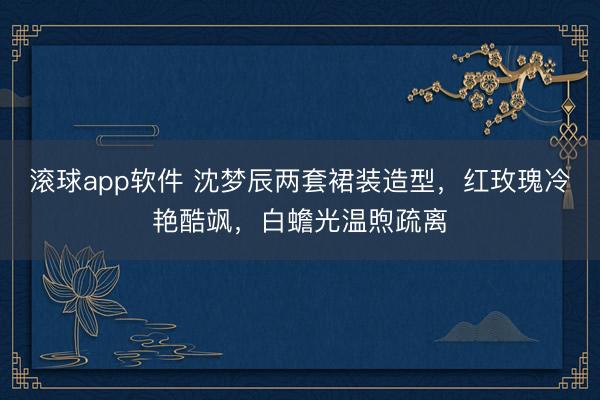 滚球app软件 沈梦辰两套裙装造型，红玫瑰冷艳酷飒，白蟾光温煦疏离