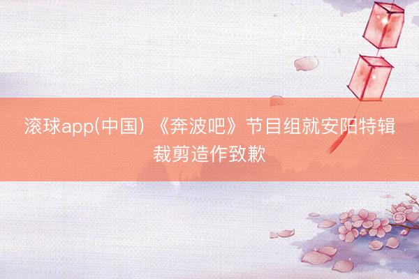 滚球app(中国) 《奔波吧》节目组就安阳特辑裁剪造作致歉