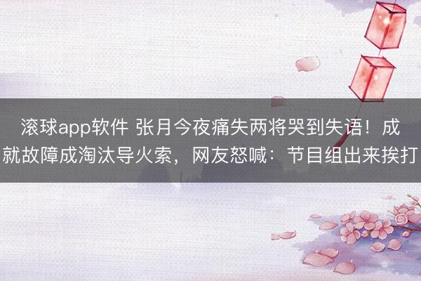 滚球app软件 张月今夜痛失两将哭到失语！成就故障成淘汰导火索，网友怒喊：节目组出来挨打