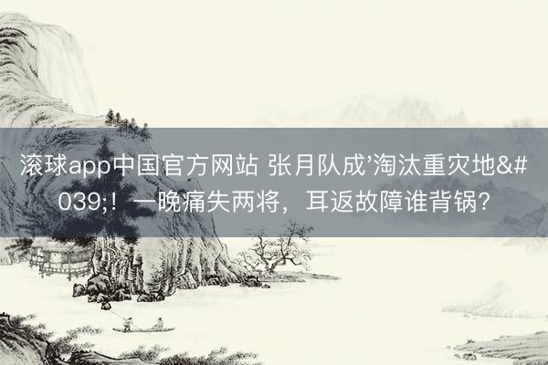 滚球app中国官方网站 张月队成'淘汰重灾地'！一晚痛失两将，耳返故障谁背锅?