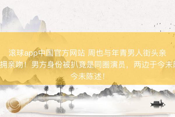滚球app中国官方网站 周也与年青男人街头亲密相拥亲吻！男方身份被扒竟是同圈演员，两边于今未陈述！