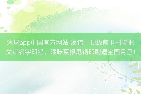 滚球app中国官方网站 离谱!顶级前卫刊物把文淇名字印错,暧昧禀报甩锅印刷遭全国月旦!