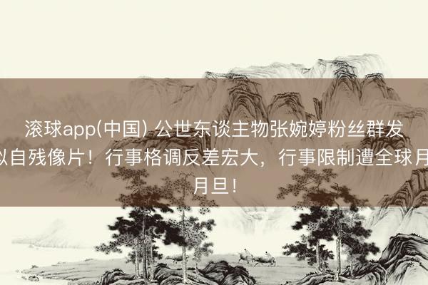 滚球app(中国) 公世东谈主物张婉婷粉丝群发疑似自残像片！行事格调反差宏大，行事限制遭全球月旦！
