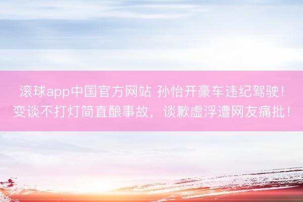 滚球app中国官方网站 孙怡开豪车违纪驾驶！变谈不打灯简直酿事故，谈歉虚浮遭网友痛批！