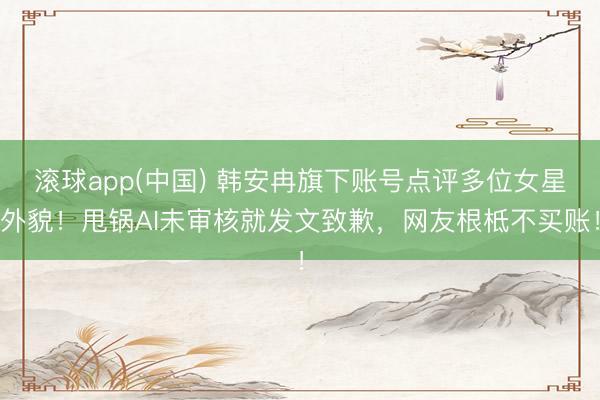 滚球app(中国) 韩安冉旗下账号点评多位女星外貌！甩锅AI未审核就发文致歉，网友根柢不买账！