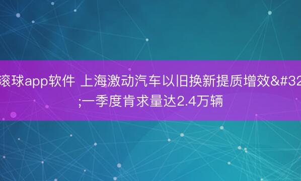 滚球app软件 上海激动汽车以旧换新提质增效 一季度肯求量达2.4万辆