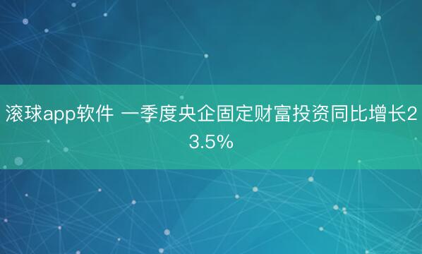 滚球app软件 一季度央企固定财富投资同比增长23.5%