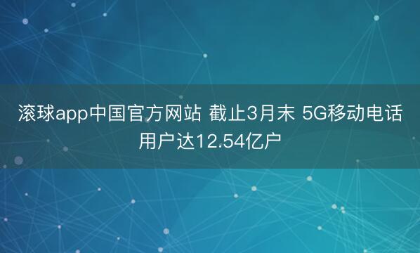 滚球app中国官方网站 截止3月末 5G移动电话用户达12.54亿户