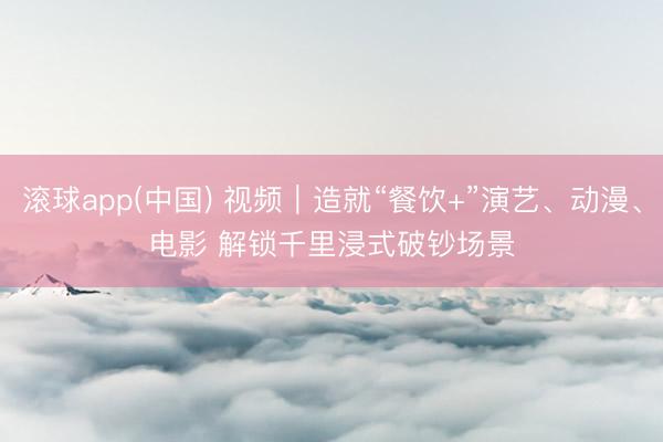 滚球app(中国) 视频｜造就“餐饮+”演艺、动漫、电影 解锁千里浸式破钞场景