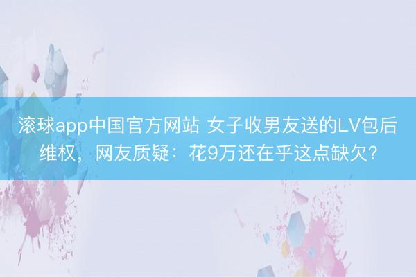 滚球app中国官方网站 女子收男友送的LV包后维权，网友质疑：花9万还在乎这点缺欠？