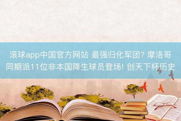 滚球app中国官方网站 最强归化军团? 摩洛哥同期派11位非本国降生球员登场! 创天下杯历史
