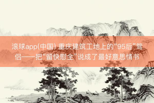 滚球app(中国) 重庆建筑工地上的“95后”鸳侣——把“留快慰全”说成了最好意思情书