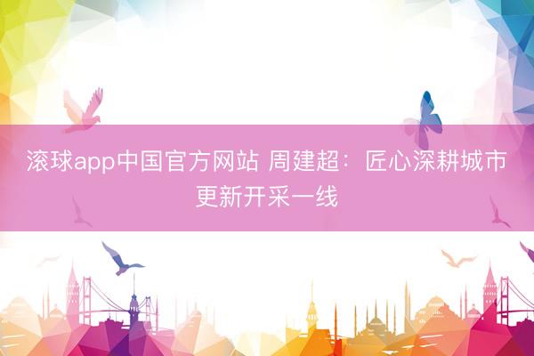 滚球app中国官方网站 周建超:匠心深耕城市更新开采一线