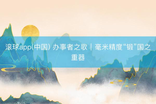 滚球app(中国) 办事者之歌｜毫米精度“锻”国之重器