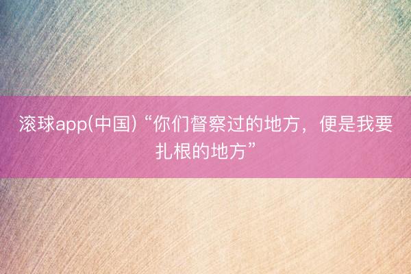 滚球app(中国) “你们督察过的地方,便是我要扎根的地方”