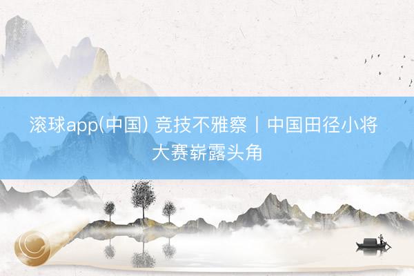 滚球app(中国) 竞技不雅察丨中国田径小将 大赛崭露头角