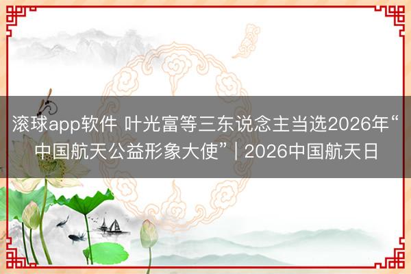 滚球app软件 叶光富等三东说念主当选2026年“中国航天公益形象大使” | 2026中国航天日