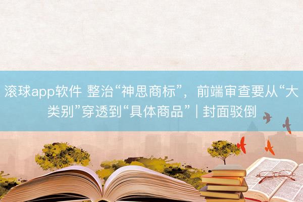 滚球app软件 整治“神思商标”,前端审查要从“大类别”穿透到“具体商品” | 封面驳倒