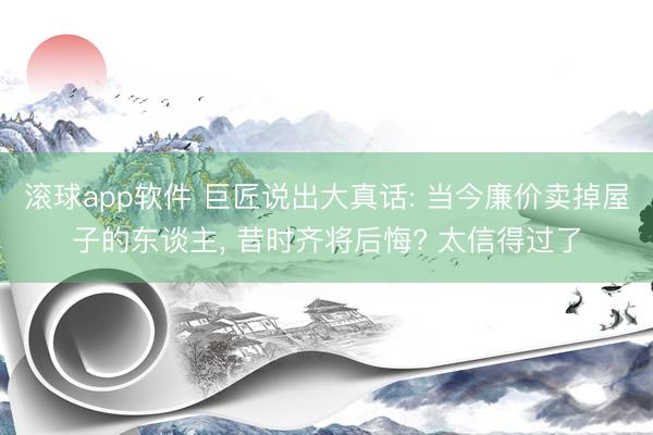 滚球app软件 巨匠说出大真话: 当今廉价卖掉屋子的东谈主， 昔时齐将后悔? 太信得过了