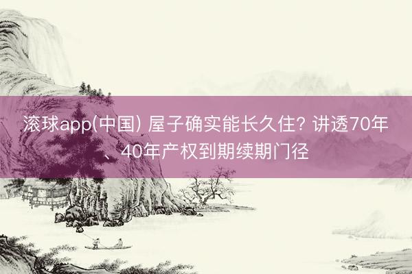 滚球app(中国) 屋子确实能长久住? 讲透70年、40年产权到期续期门径