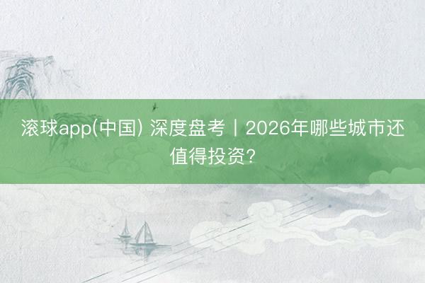 滚球app(中国) 深度盘考丨2026年哪些城市还值得投资?