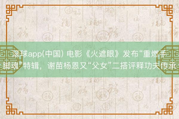滚球app(中国) 电影《火遮眼》发布“重燃手脚魂”特辑，谢苗杨恩又“父女”二搭评释功夫传承