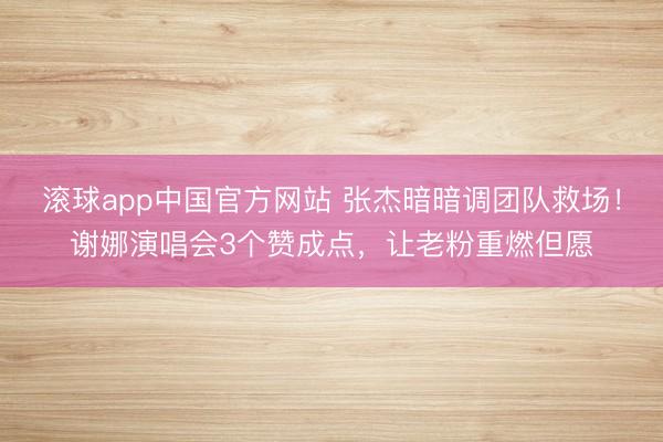 滚球app中国官方网站 张杰暗暗调团队救场！谢娜演唱会3个赞成点，让老粉重燃但愿