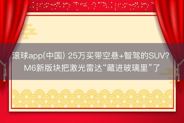 滚球app(中国) 25万买带空悬+智驾的SUV? M6新版块把激光雷达“藏进玻璃里”了