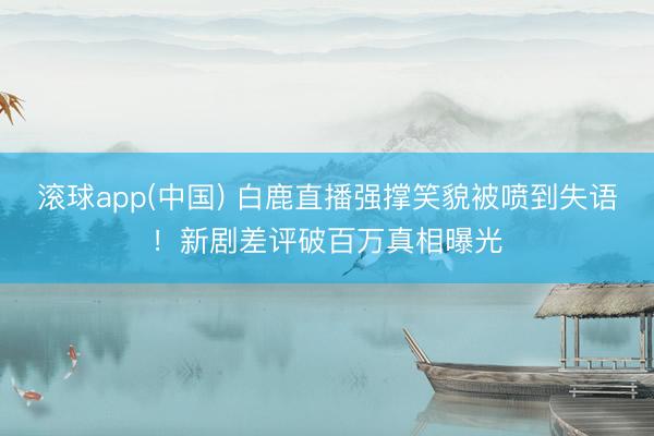 滚球app(中国) 白鹿直播强撑笑貌被喷到失语！新剧差评破百万真相曝光