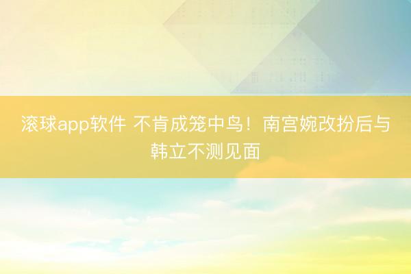 滚球app软件 不肯成笼中鸟！南宫婉改扮后与韩立不测见面