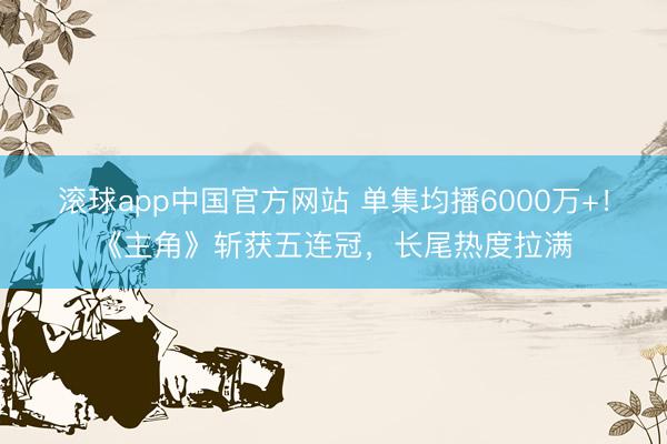 滚球app中国官方网站 单集均播6000万+！《主角》斩获五连冠，长尾热度拉满