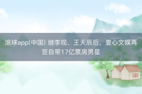 滚球app(中国) 继李现、王天辰后，壹心文娱再签自带17亿票房男星