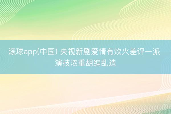滚球app(中国) 央视新剧爱情有炊火差评一派 演技浓重胡编乱造