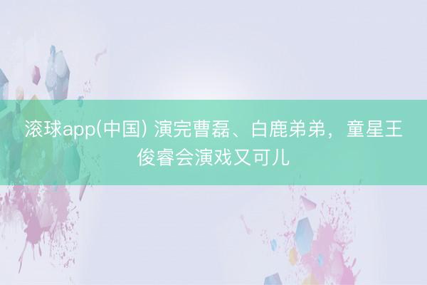 滚球app(中国) 演完曹磊、白鹿弟弟,童星王俊睿会演戏又可儿