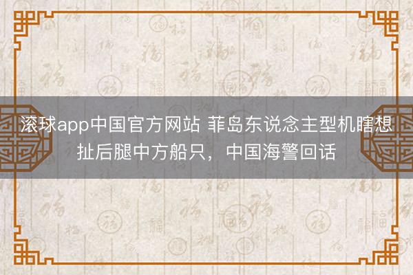 滚球app中国官方网站 菲岛东说念主型机瞎想扯后腿中方船只，中国海警回话