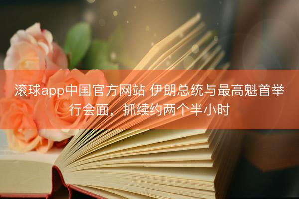 滚球app中国官方网站 伊朗总统与最高魁首举行会面，抓续约两个半小时