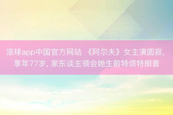 滚球app中国官方网站 《阿尔夫》女主演圆寂， 享年77岁， 家东谈主领会她生前特烦特朗普