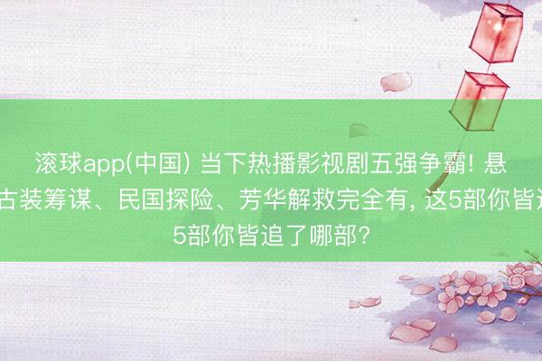 滚球app(中国) 当下热播影视剧五强争霸! 悬疑笑剧、古装筹谋、民国探险、芳华解救完全有， 这5部你皆追了哪部?